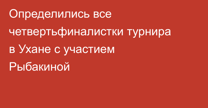 Определились все четвертьфиналистки турнира в Ухане с участием Рыбакиной