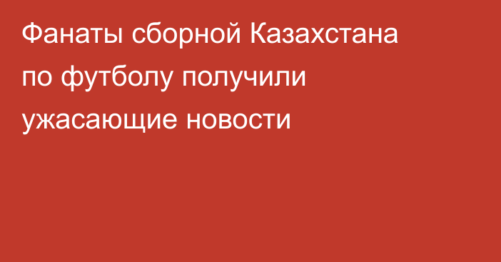 Фанаты сборной Казахстана по футболу получили ужасающие новости