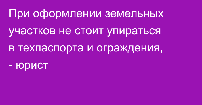 При оформлении земельных участков не стоит упираться в техпаспорта и ограждения, - юрист