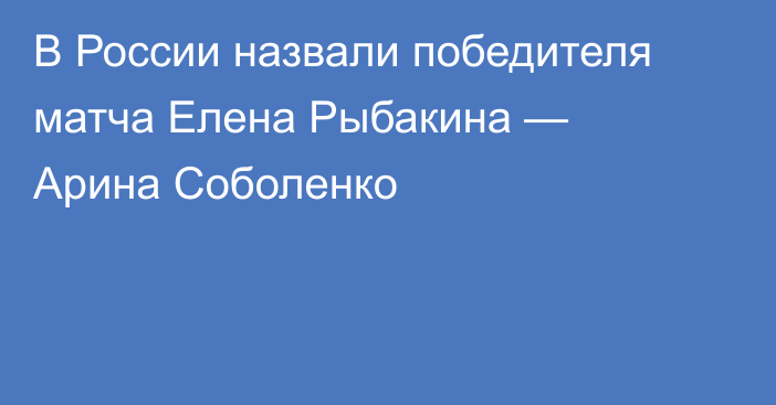 В России назвали победителя матча Елена Рыбакина — Арина Соболенко
