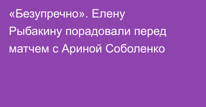 «Безупречно». Елену Рыбакину порадовали перед матчем с Ариной Соболенко