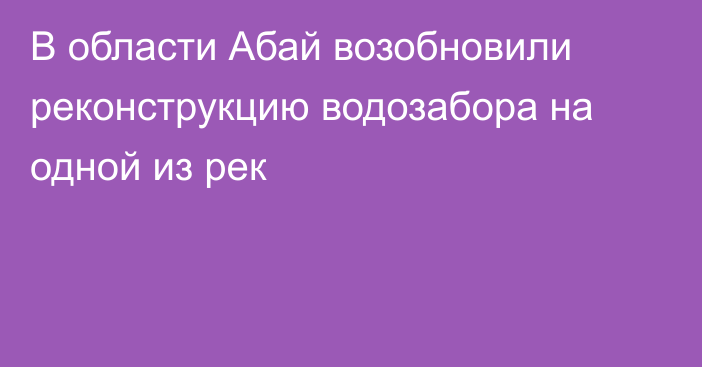 В области Абай возобновили реконструкцию водозабора на одной из рек
