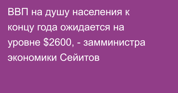 ВВП на душу населения к концу года ожидается на уровне $2600, - замминистра экономики Сейитов
