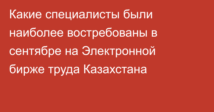 Какие специалисты были наиболее востребованы в сентябре на Электронной бирже труда Казахстана
