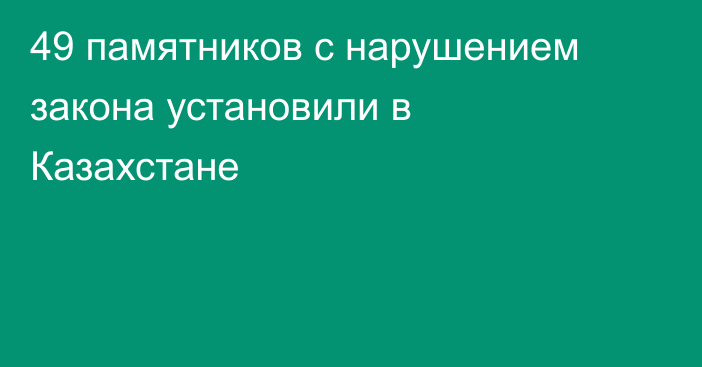 49 памятников с нарушением закона установили в Казахстане