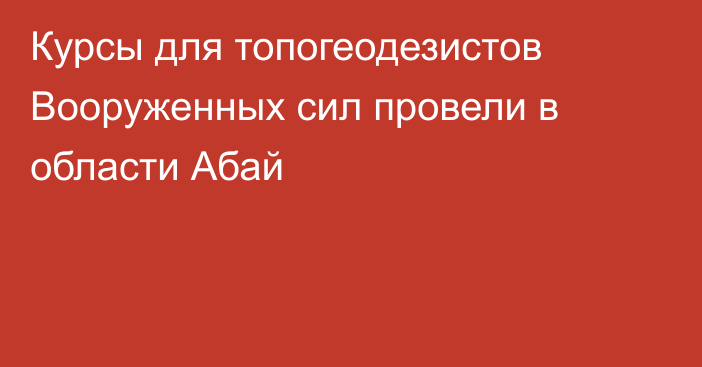 Курсы для топогеодезистов Вооруженных сил провели в области Абай