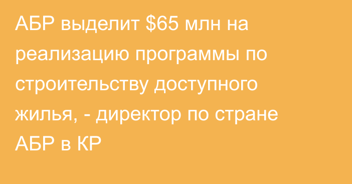 АБР выделит $65 млн на реализацию программы по строительству доступного жилья, - директор по стране АБР в КР