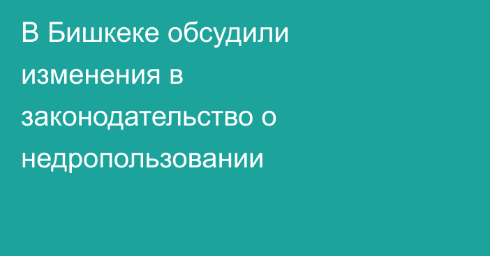 В Бишкеке обсудили изменения в законодательство о недропользовании