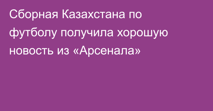 Сборная Казахстана по футболу получила хорошую новость из «Арсенала»