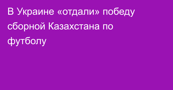 В Украине «отдали» победу сборной Казахстана по футболу
