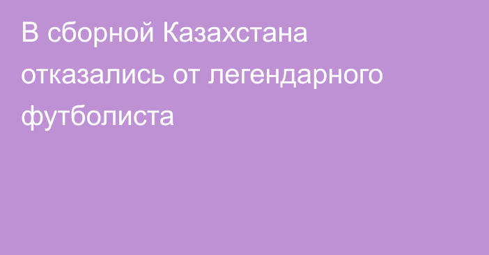 В сборной Казахстана отказались от легендарного футболиста