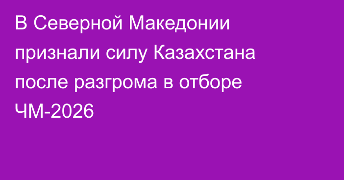 В Северной Македонии признали силу Казахстана после разгрома в отборе ЧМ-2026