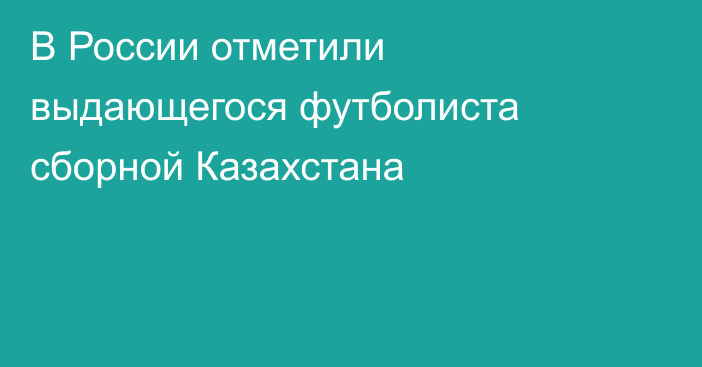 В России отметили выдающегося футболиста сборной Казахстана