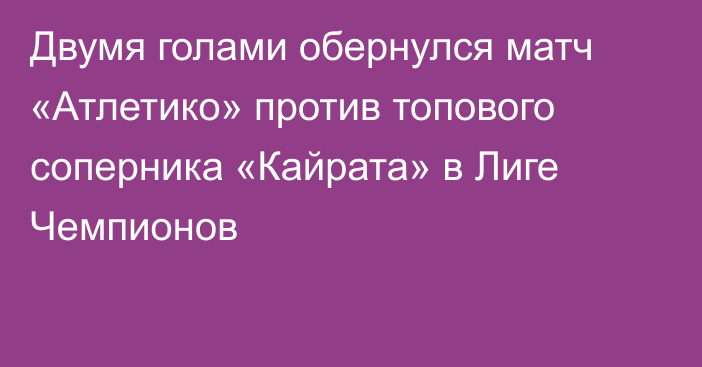 Двумя голами обернулся матч «Атлетико» против топового соперника «Кайрата» в Лиге Чемпионов