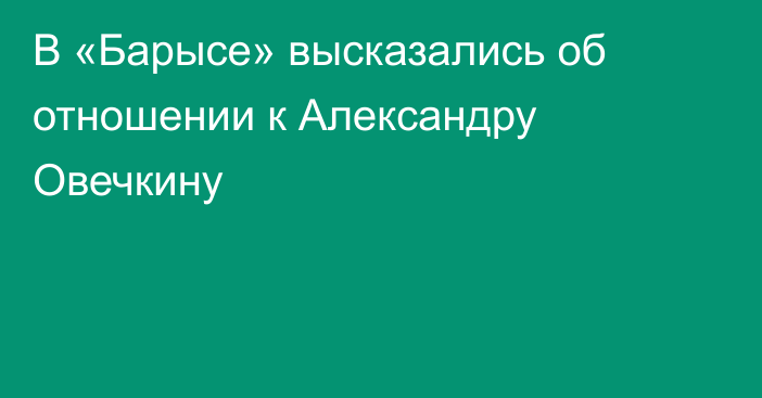 В «Барысе» высказались об отношении к Александру Овечкину