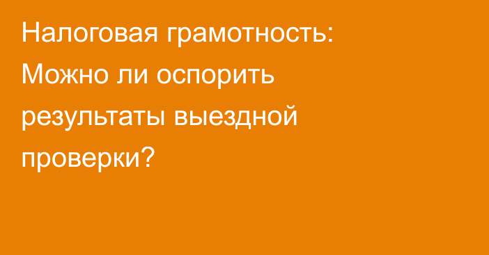 Налоговая грамотность: Можно ли оспорить результаты выездной проверки?