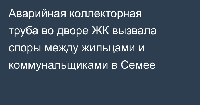 Аварийная коллекторная труба во дворе ЖК вызвала споры между жильцами и коммунальщиками в Семее