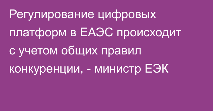 Регулирование цифровых платформ в ЕАЭС происходит с учетом общих правил конкуренции, - министр ЕЭК