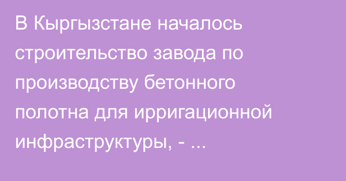 В Кыргызстане началось строительство завода по производству бетонного полотна для ирригационной инфраструктуры, - Минсельхоз
