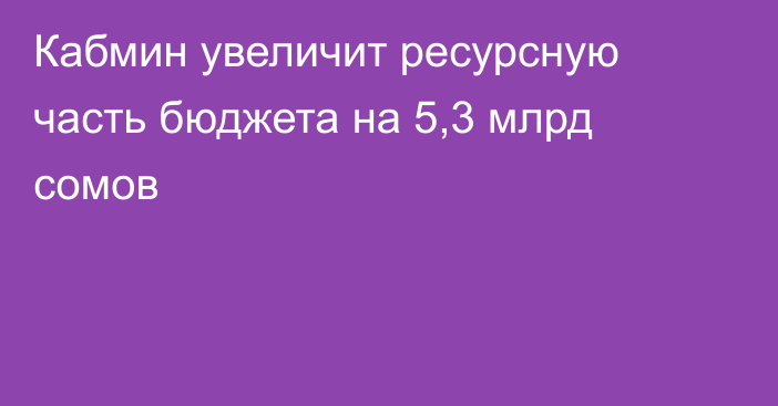 Кабмин увеличит ресурсную часть бюджета на 5,3 млрд сомов