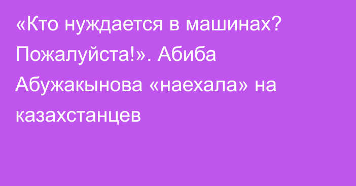 «Кто нуждается в машинах? Пожалуйста!». Абиба Абужакынова «наехала» на казахстанцев
