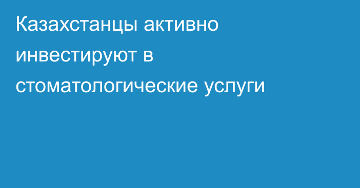 Казахстанцы активно инвестируют в стоматологические услуги