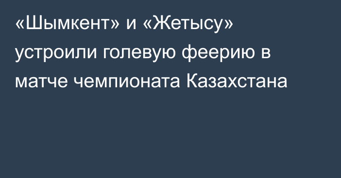 «Шымкент» и «Жетысу» устроили голевую феерию в матче чемпионата Казахстана