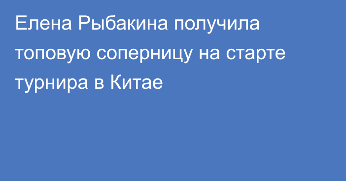 Елена Рыбакина получила топовую соперницу на старте турнира в Китае