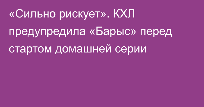 «Сильно рискует». КХЛ предупредила «Барыс» перед стартом домашней серии
