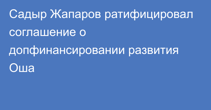 Садыр Жапаров ратифицировал соглашение о допфинансировании развития Оша