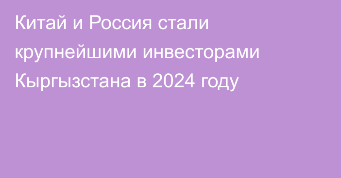 Китай и Россия стали крупнейшими инвесторами Кыргызстана в 2024 году