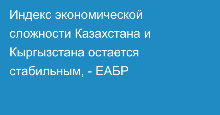 Индекс экономической сложности Казахстана и Кыргызстана остается стабильным, - ЕАБР