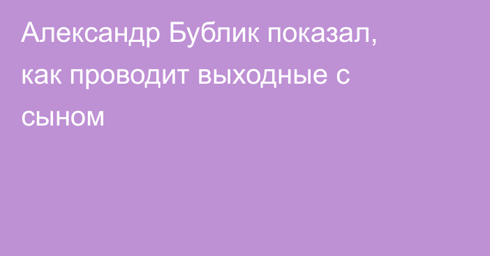 Александр Бублик показал, как проводит выходные с сыном
