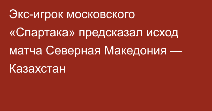 Экс-игрок московского «Спартака» предсказал исход матча Северная Македония — Казахстан