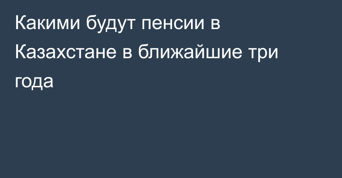 Какими будут пенсии в Казахстане в ближайшие три года