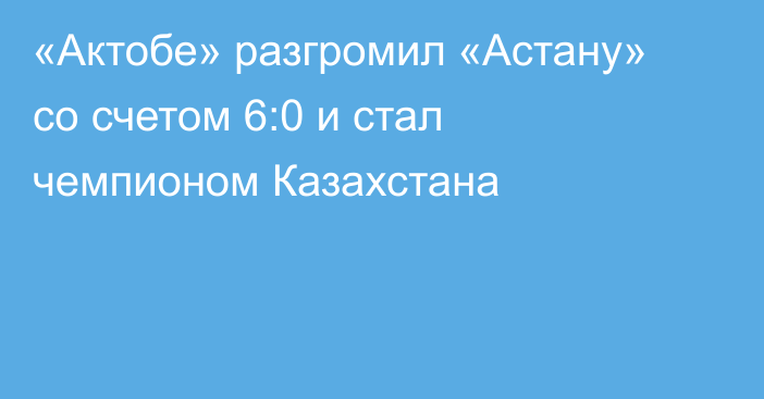 «Актобе» разгромил «Астану» со счетом 6:0 и стал чемпионом Казахстана