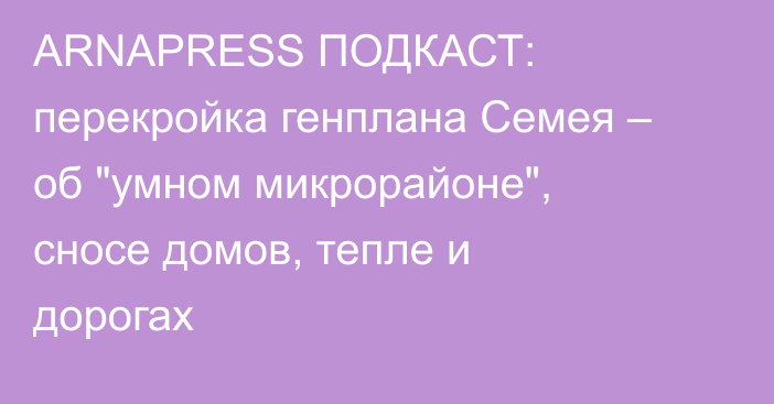 ARNAPRESS ПОДКАСТ: перекройка генплана Семея – об 