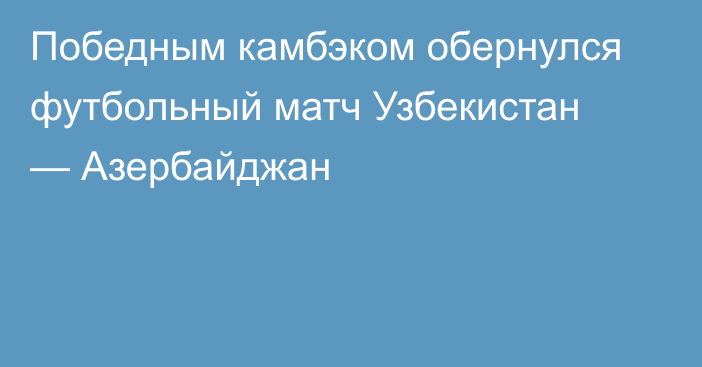 Победным камбэком обернулся футбольный матч Узбекистан — Азербайджан