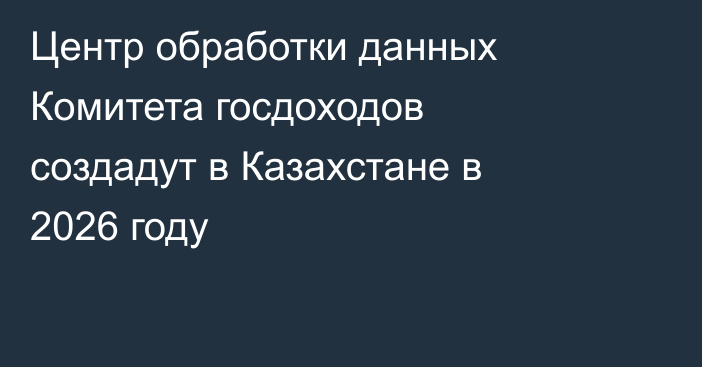 Центр обработки данных Комитета госдоходов создадут в Казахстане в 2026 году