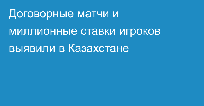 Договорные матчи и миллионные ставки игроков выявили в Казахстане