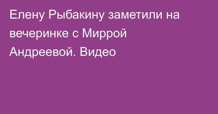 Елену Рыбакину заметили на вечеринке с Миррой Андреевой. Видео