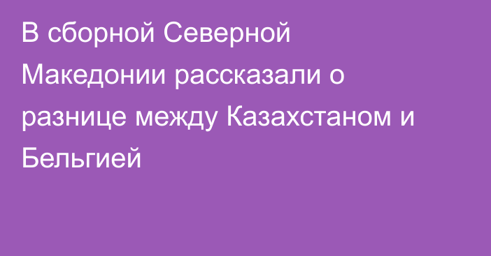 В сборной Северной Македонии рассказали о разнице между Казахстаном и Бельгией