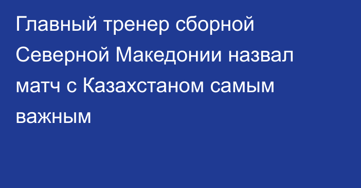 Главный тренер сборной Северной Македонии назвал матч с Казахстаном самым важным