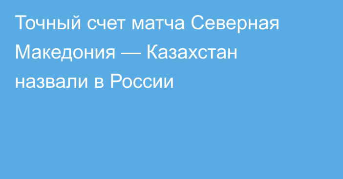 Точный счет матча Северная Македония — Казахстан назвали в России