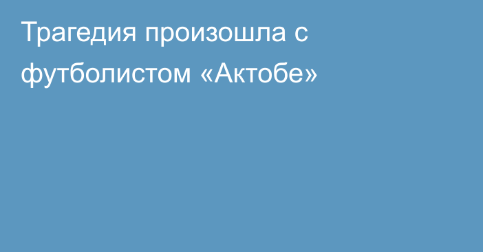 Трагедия произошла с футболистом «Актобе»