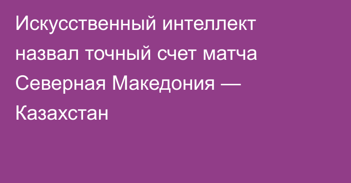 Искусственный интеллект назвал точный счет матча Северная Македония — Казахстан
