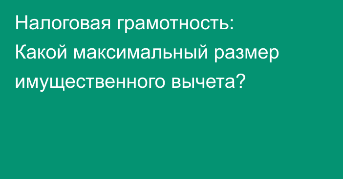 Налоговая грамотность: Какой максимальный размер имущественного вычета?
