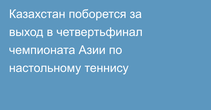 Казахстан поборется за выход в четвертьфинал чемпионата Азии по настольному теннису