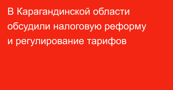 В Карагандинской области обсудили налоговую реформу и регулирование тарифов