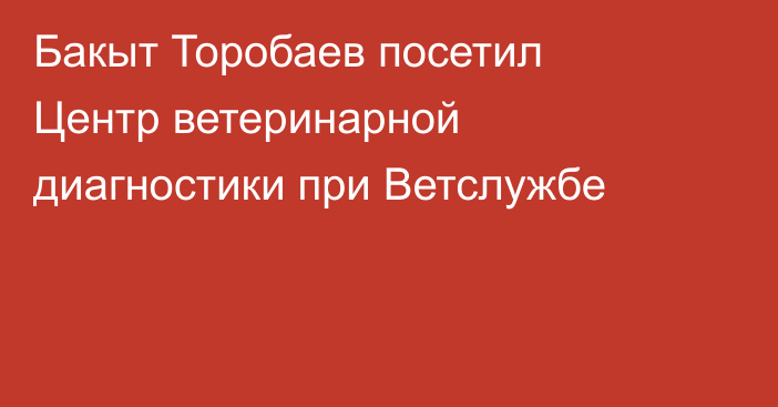Бакыт Торобаев посетил Центр ветеринарной диагностики при Ветслужбе